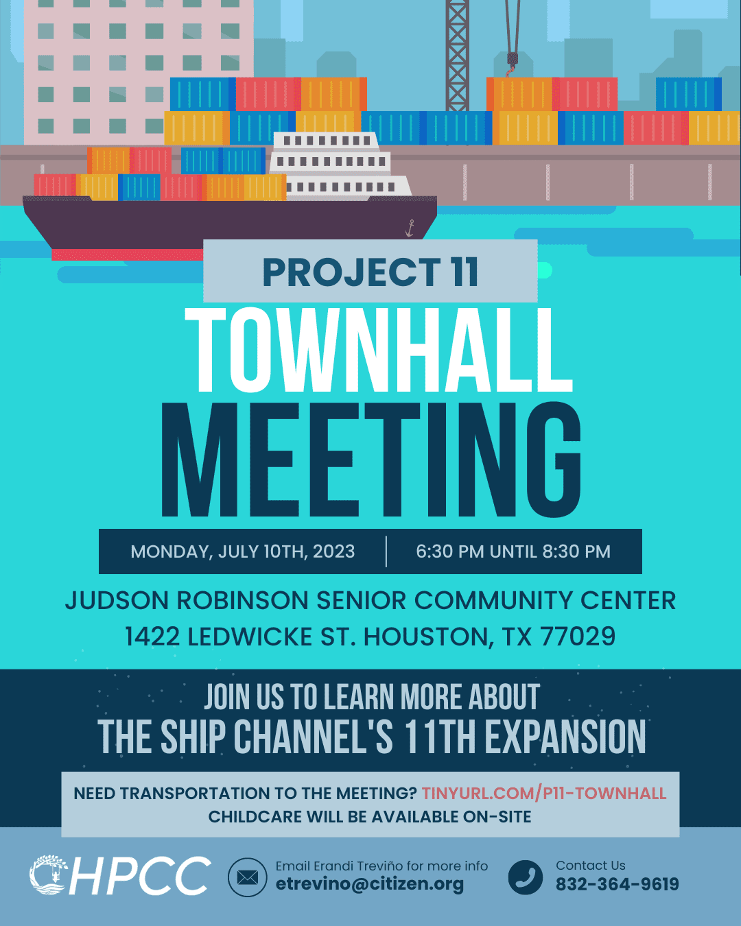 Plain Text: Project 11 Townhall meeting, Monday, July 10. 6:30 PM - 8:30 PM. Judson Robinson Senior Community Center 1422 Ledwicke St. Houston, TX 77029. Join us to learn more about the Ship Channel's 11th expansion. Need transportation to the meeting? tinyurl.com/P11-townhall. Childcare will be available on-site. Email Erandi Treviño at etrevino@citizen.org for more info. Contact us: 832.364.9619