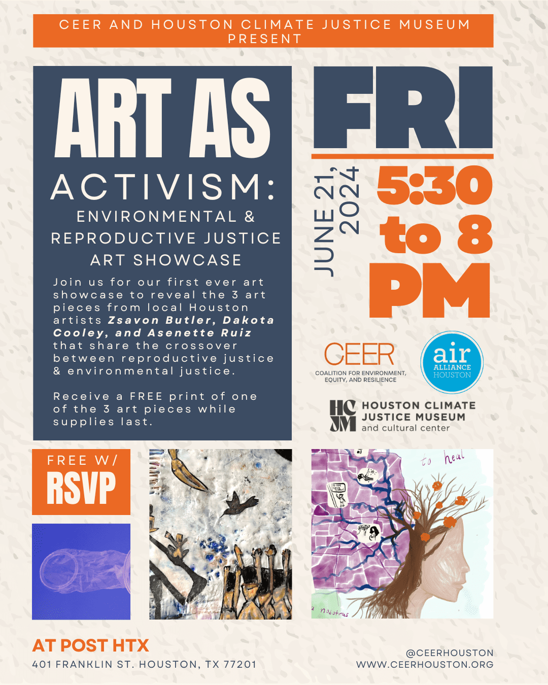 CEER and Houston Climate Justice Museum Present. Art as Activism: Environmental and Reproductive Justice Art Showcase. Join us for our first ever art showcase to reveal the 3 art pieces from local Houston artists Zsavon Butler, Dakota Cooley, and Asenette Ruiz that share the crossover between reproductive justice & environmental justice. Receive a FREE print of one of the 3 art pieces while supplies last. Free with RSVP. Friday, June 21,2024. 5:30 to 8 PM. POST HTX 401 Franklin St. Houston, TX 77021. @CeerHouston. www.ceerhouston.org