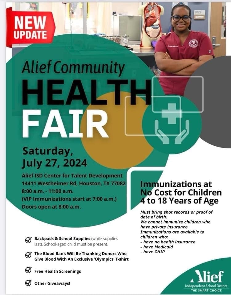Alief Community Health Fair. Saturday, July 27, 2024. Alief ISD Center for Talent Development 14411 Westheimer Rd, Houston, TX 77082. 8AM - 11 AM. VIP Immunizations start at 7 AM. Doors open at 8 AM. Backpack and School Supplies (While Supplies Last) School-aged child must be present. The blood bank will be thanking donors who give blood with an exclusive 'Olympics' T-shirt. Free Health Screenings. Other Giveaways. Immunizations at no cost for children 4 to 18 years of age. Must bring shot records or proof of date of birth. We cannot immunize children who have private insurance. Immunizations are available to children who: have no health insurance, have Medicaid, have CHIP.