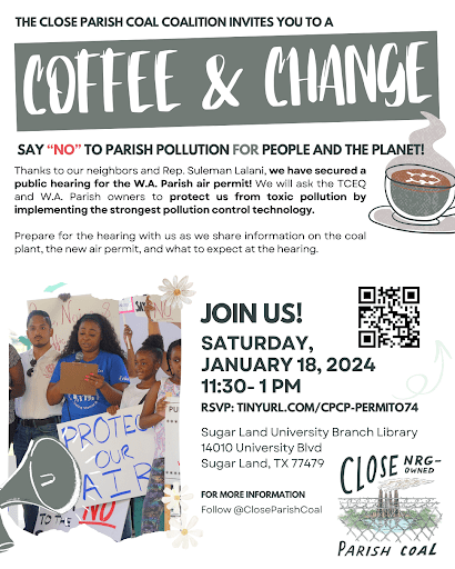 The Close Parish Coal Coalition invites you to a Coffee and Change. Say "No" to parish pollution for people and the planet! Thanks to our neighbors and Rep. Suleman Lalani, we have secured a public hearing for the W.A. Parish air permit! We will ask the TCEQ and W.A. Parish owners to protect us from toxic pollution by implementing the strongest pollution control technology. Prepare for the hearing with us as we share information on the coal plant, the new air permit, and what to expect at the hearing. Join us! Saturday, January 18, 2024. 11:30 - 1 PM. RSVP: tinyurl.com/cpcp-permito74. Sugar Land University Branch Library 14010 University Blvd, Sugar Land, TX 77479. For more information follow @CloseParishCoal